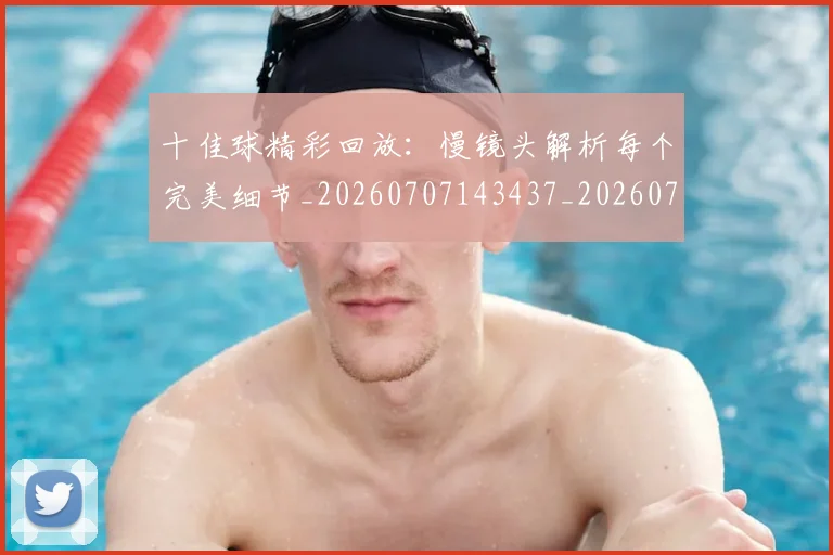 十佳球精彩回放：慢镜头解析每个完美细节_20260707143437_20260718202634
