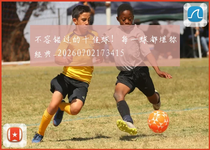 不容错过的十佳球！每一球都堪称经典_20260702173415