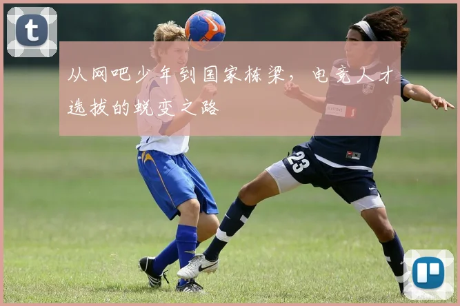 从网吧少年到国家栋梁，电竞人才选拔的蜕变之路