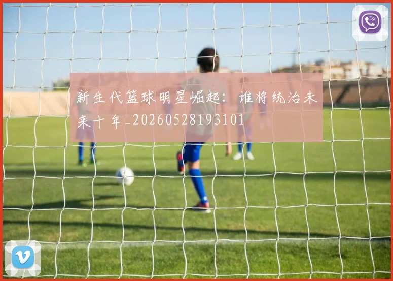 新生代篮球明星崛起：谁将统治未来十年_20260528193101