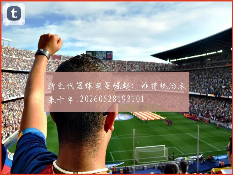 新生代篮球明星崛起:谁将统治未来十年_20260528193101