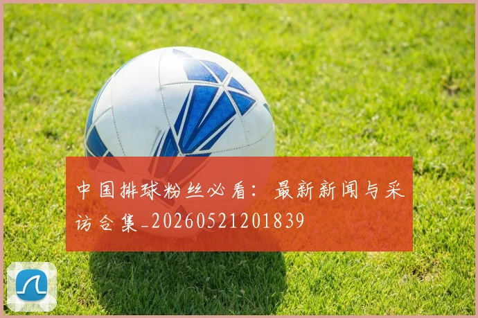 中国排球粉丝必看：最新新闻与采访合集_20260521201839