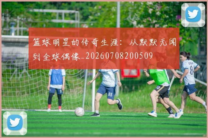 篮球明星的传奇生涯：从默默无闻到全球偶像_20260708200509