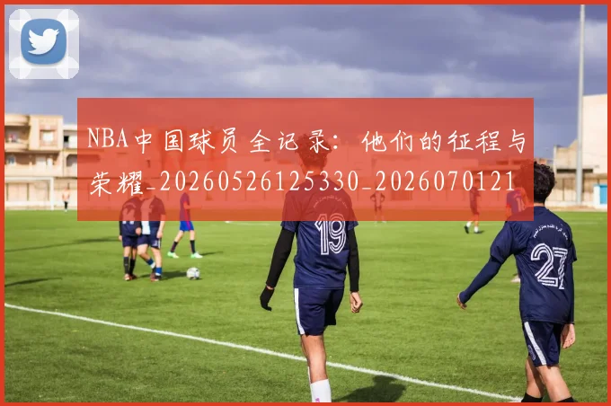 NBA中国球员全记录：他们的征程与荣耀_20260526125330_20260701215137