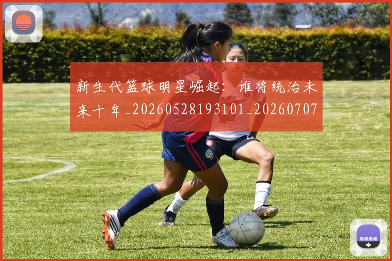 新生代篮球明星崛起：谁将统治未来十年_20260528193101_20260707020943_20260731171401