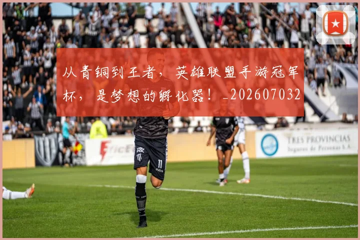 从青铜到王者，英雄联盟手游冠军杯，是梦想的孵化器！_20260703213514_20260718202542