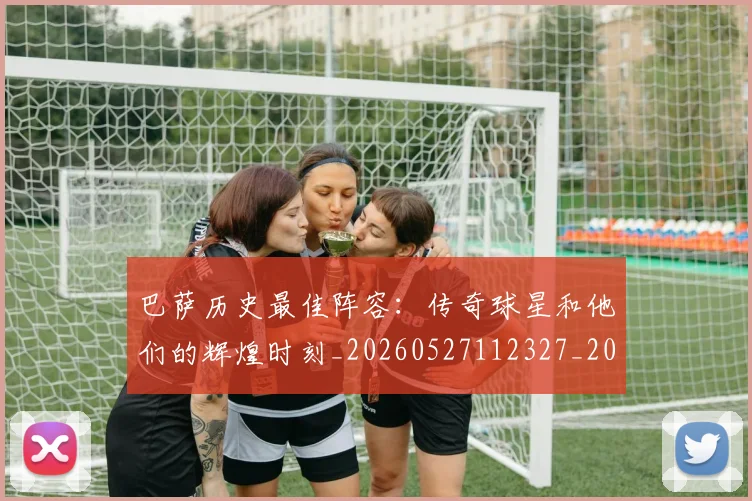 巴萨历史最佳阵容：传奇球星和他们的辉煌时刻_20260527112327_20260724073925