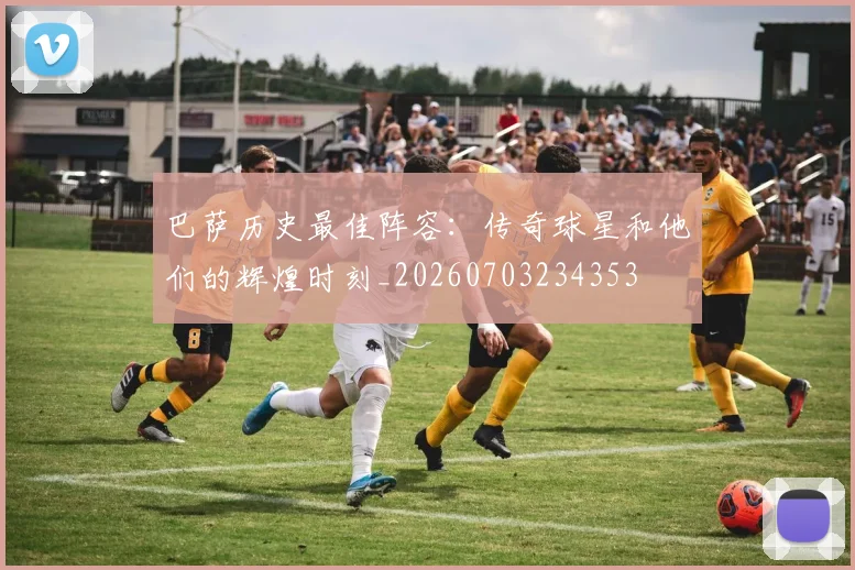 巴萨历史最佳阵容：传奇球星和他们的辉煌时刻_20260703234353