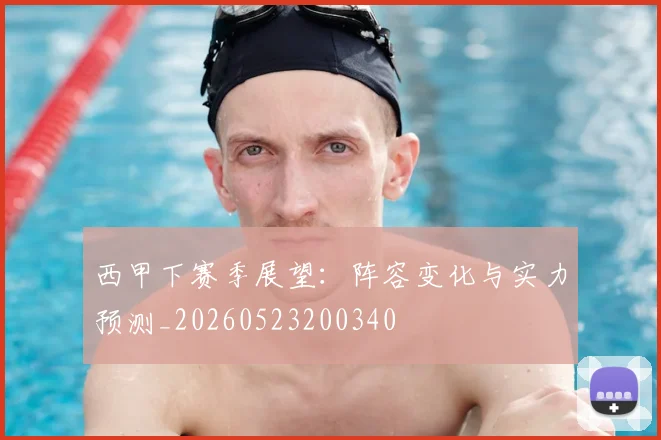 西甲下赛季展望：阵容变化与实力预测_20260523200340