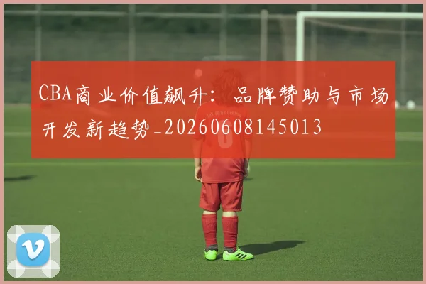 CBA商业价值飙升：品牌赞助与市场开发新趋势_20260608145013