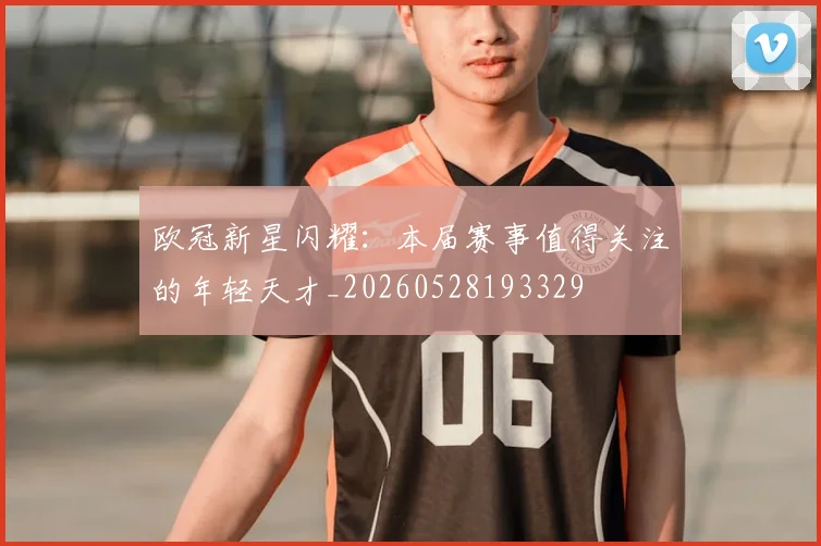 欧冠新星闪耀:本届赛事值得关注的年轻天才_20260528193329