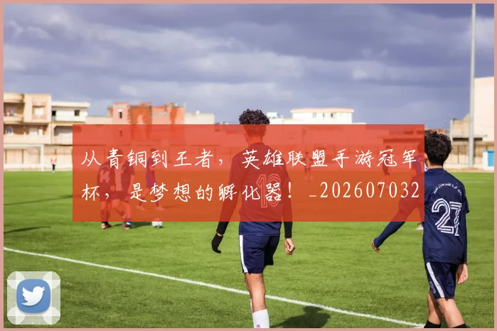 从青铜到王者，英雄联盟手游冠军杯，是梦想的孵化器！_20260703213514_20260718202542