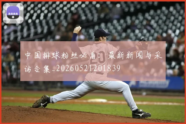 中国排球粉丝必看：最新新闻与采访合集_20260521201839
