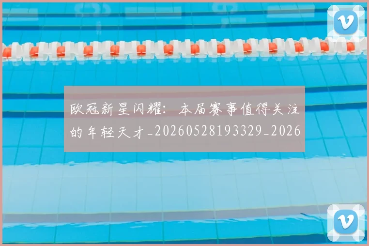 欧冠新星闪耀:本届赛事值得关注的年轻天才_20260528193329_20260707151218