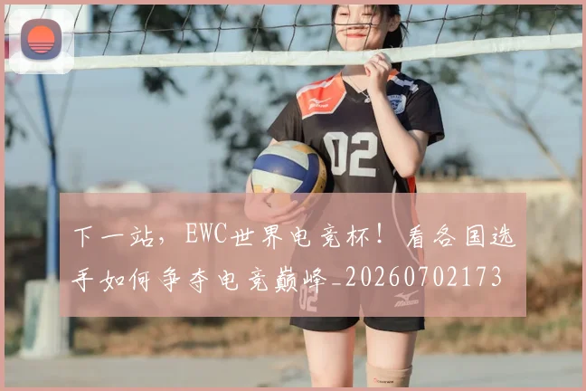 下一站，EWC世界电竞杯！看各国选手如何争夺电竞巅峰_20260702173225