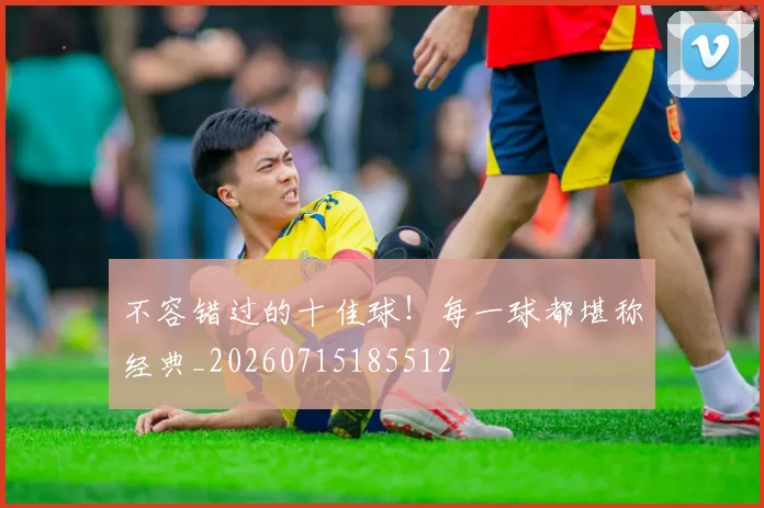 不容错过的十佳球！每一球都堪称经典_20260715185512