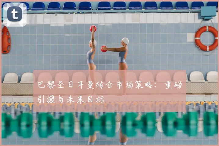 巴黎圣日耳曼转会市场策略:重磅引援与未来目标