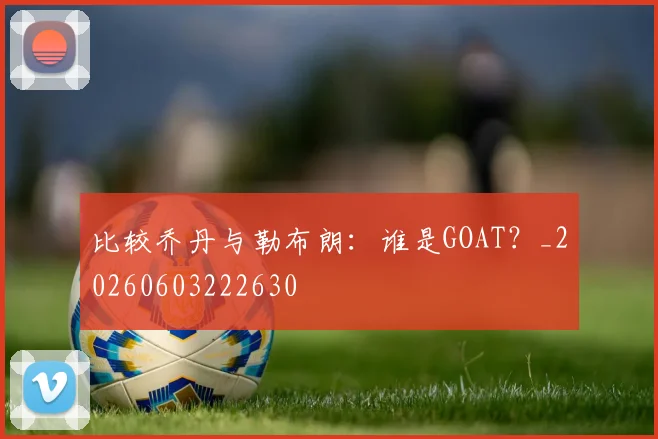 比较乔丹与勒布朗：谁是GOAT？_20260603222630
