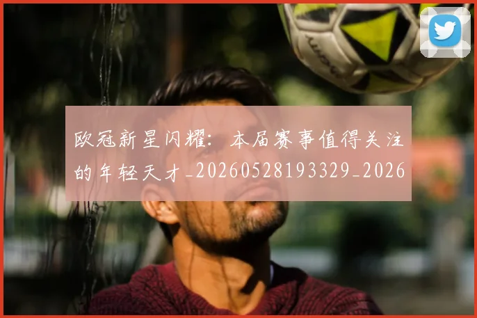 欧冠新星闪耀:本届赛事值得关注的年轻天才_20260528193329_20260707151218