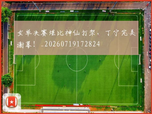 女单决赛堪比神仙打架，丁宁完美谢幕！_20260719172824