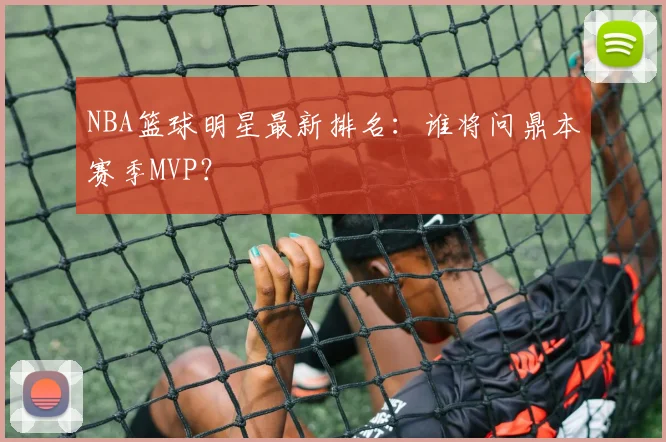 NBA篮球明星最新排名：谁将问鼎本赛季MVP？