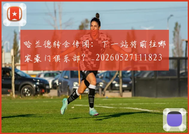 哈兰德转会传闻：下一站将前往哪家豪门俱乐部？_20260527111823