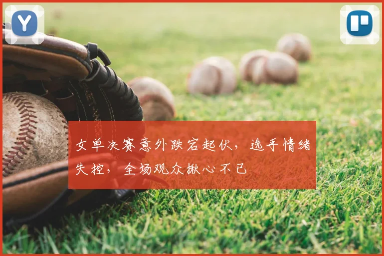 女单决赛意外跌宕起伏，选手情绪失控，全场观众揪心不已