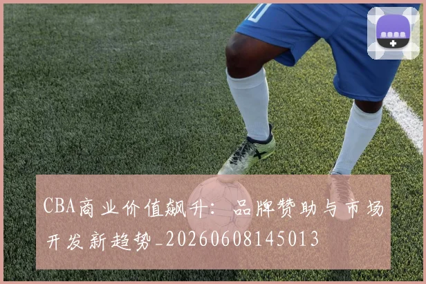 CBA商业价值飙升：品牌赞助与市场开发新趋势_20260608145013