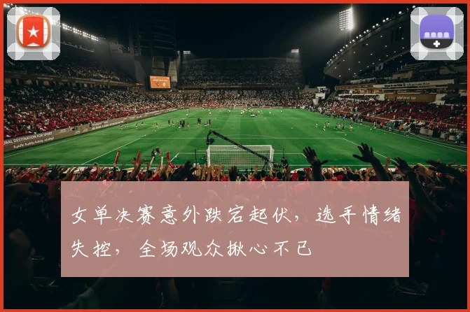 女单决赛意外跌宕起伏，选手情绪失控，全场观众揪心不已