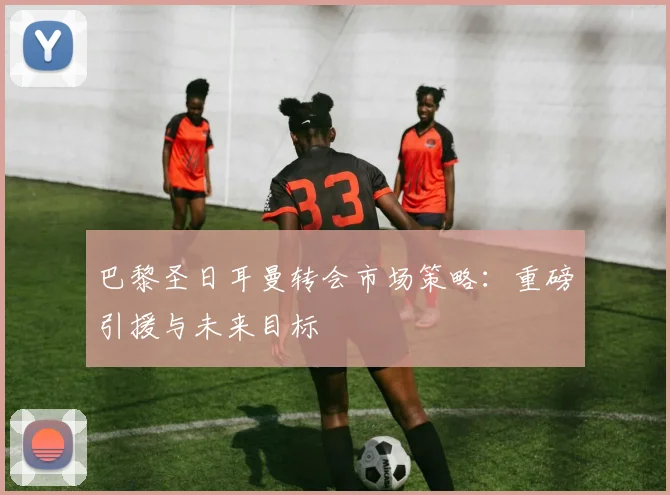 巴黎圣日耳曼转会市场策略:重磅引援与未来目标