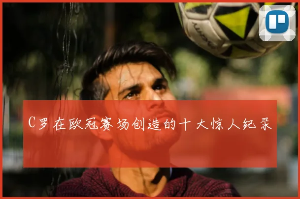 C罗在欧冠赛场创造的十大惊人纪录