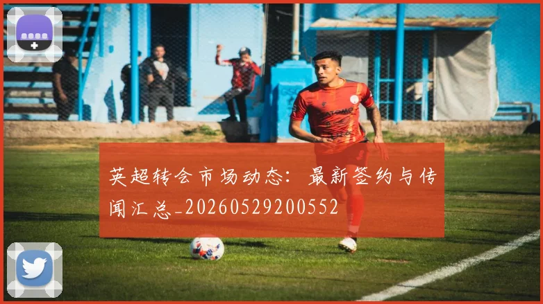 英超转会市场动态：最新签约与传闻汇总_20260529200552