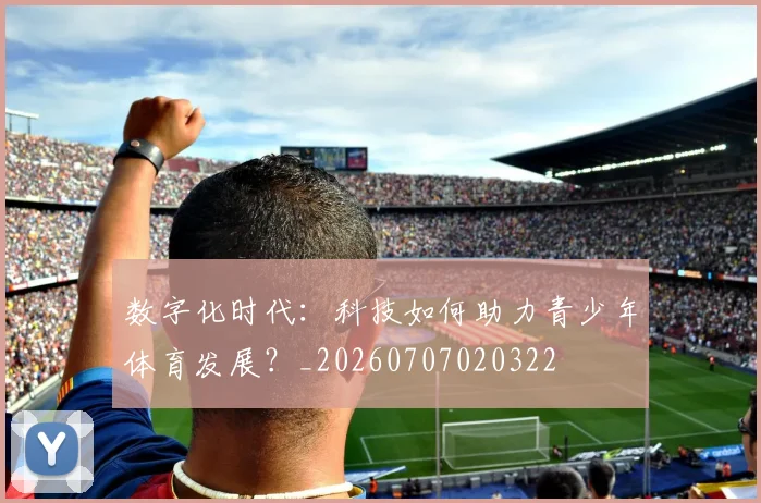 数字化时代：科技如何助力青少年体育发展？_20260707020322