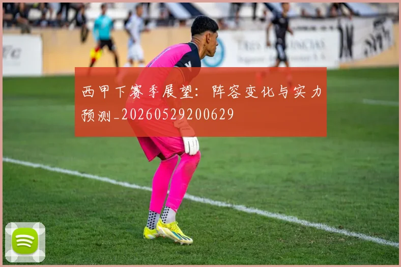 西甲下赛季展望：阵容变化与实力预测_20260529200629