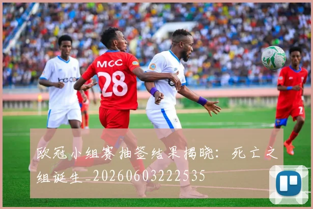 欧冠小组赛抽签结果揭晓:死亡之组诞生_20260603222535