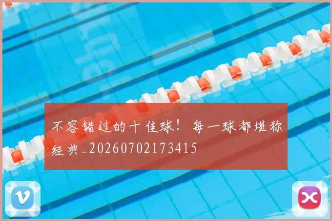 不容错过的十佳球！每一球都堪称经典_20260702173415