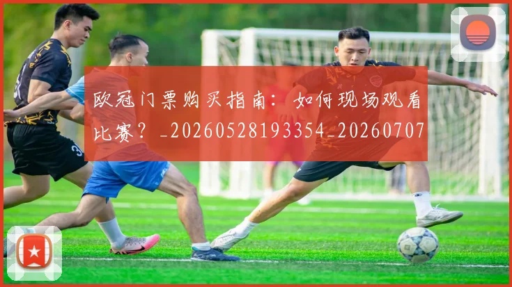 欧冠门票购买指南：如何现场观看比赛？_20260528193354_20260707152012