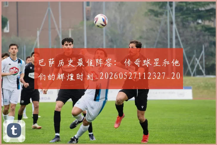 巴萨历史最佳阵容：传奇球星和他们的辉煌时刻_20260527112327_20260724073925