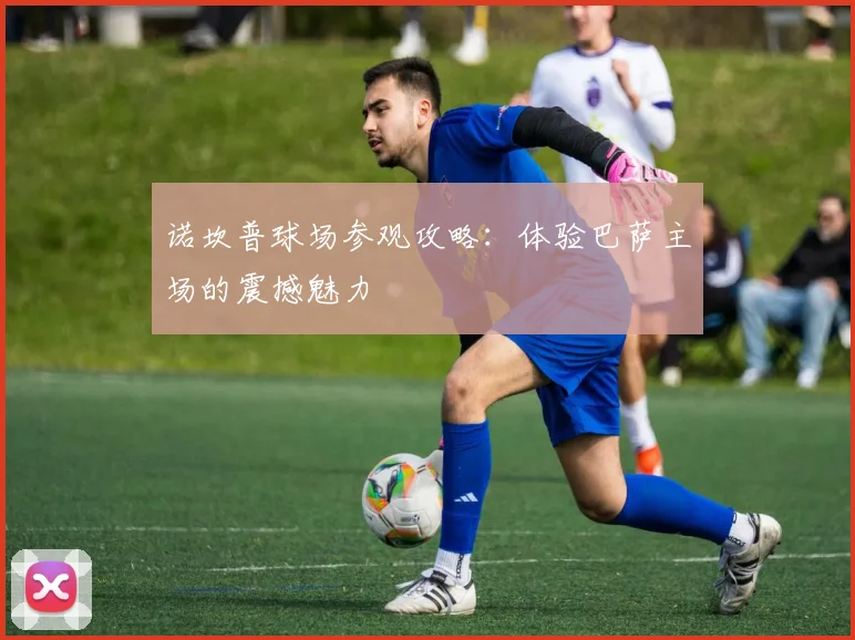 诺坎普球场参观攻略：体验巴萨主场的震撼魅力