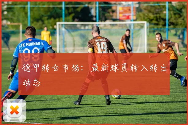 德甲转会市场：最新球员转入转出动态