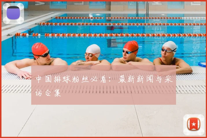 中国排球粉丝必看：最新新闻与采访合集